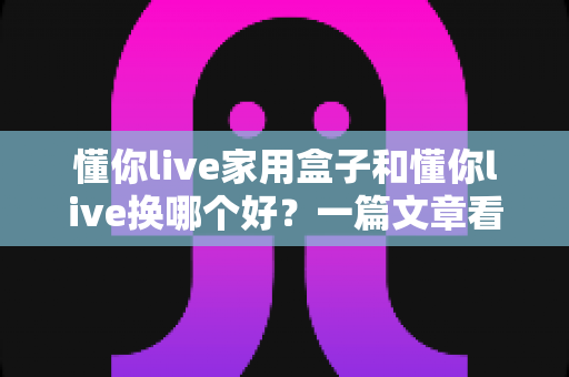 懂你live家用盒子和懂你live换哪个好?一篇文章看懂两款设备的区别与选购建议 懂你live家用盒子和懂你live换哪个好?一篇文章看懂两款设备的区别与选购建议