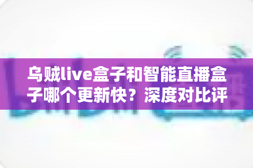 乌贼live盒子和智能直播盒子哪个更新快?深度对比评测与选购指南 乌贼live盒子和智能直播盒子哪个更新快?深度对比评测与选购指南
