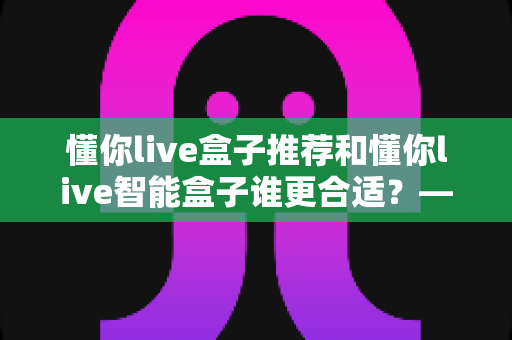 懂你live盒子推荐和懂你live智能盒子谁更合适?——2025年家庭影音选购全攻略与深度对比指南 懂你live盒子推荐和懂你live智能盒子谁更合适?——2025年家庭影音选购全攻略与深度对比指南