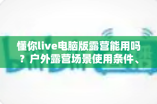 懂你live电脑版露营能用吗？户外露营场景使用条件、挑战与实用攻略全解析