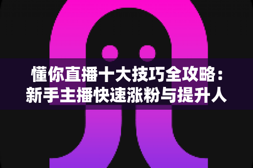 懂你直播十大技巧全攻略：新手主播快速涨粉与提升人气的实战指南