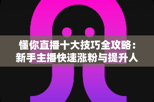 懂你直播十大技巧全攻略：新手主播快速涨粉与提升人气的实战指南