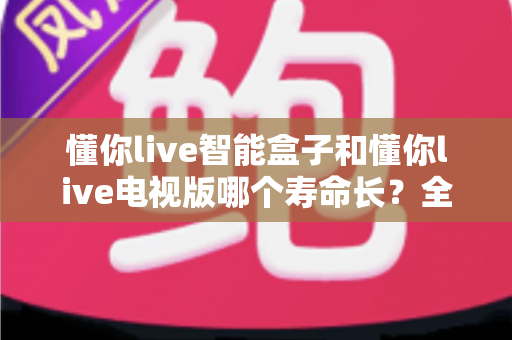 懂你live智能盒子和懂你live电视版哪个寿命长?全面解析两者使用寿命差异与选购指南 懂你live智能盒子和懂你live电视版哪个寿命长?全面解析两者使用寿命差异与选购指南