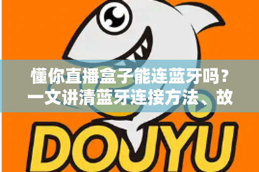 懂你直播盒子能连蓝牙吗?一文讲清蓝牙连接方法、故障排查与直播使用技巧 懂你直播盒子能连蓝牙吗?一文讲清蓝牙连接方法、故障排查与直播使用技巧