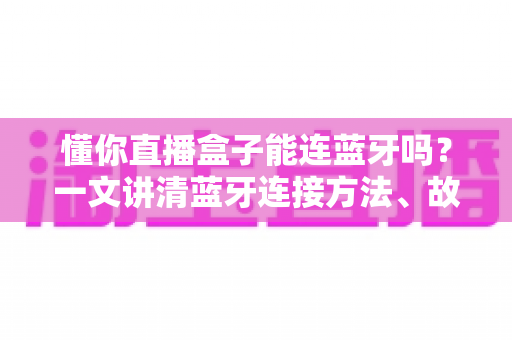懂你直播盒子能连蓝牙吗？一文讲清蓝牙连接方法、故障排查与直播使用技巧