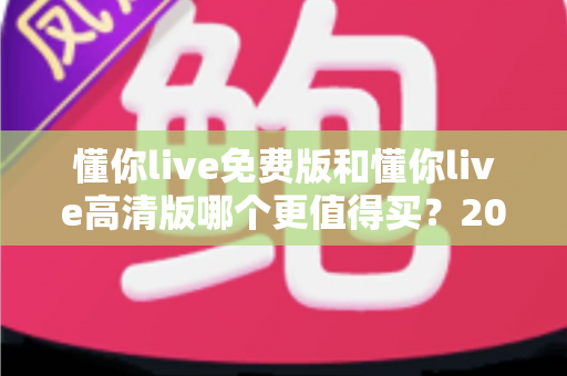 懂你live免费版和懂你live高清版哪个更值得买？2025年最全对比选购指南深度解析