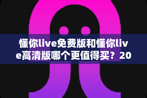 懂你live免费版和懂你live高清版哪个更值得买？2025年最全对比选购指南深度解析
