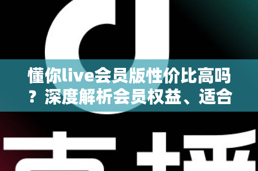 懂你live会员版性价比高吗?深度解析会员权益、适合人群与开通避坑指南 懂你live会员版性价比高吗?深度解析会员权益、适合人群与开通避坑指南