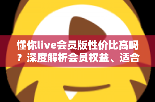 懂你live会员版性价比高吗？深度解析会员权益、适合人群与开通避坑指南