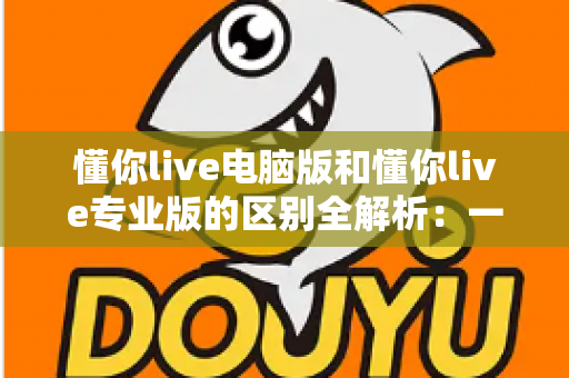 懂你live电脑版和懂你live专业版的区别全解析：一文看懂如何选对版本，直播效率翻倍