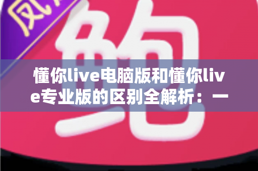 懂你live电脑版和懂你live专业版的区别全解析：一文看懂如何选对版本，直播效率翻倍