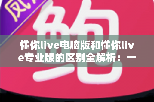 懂你live电脑版和懂你live专业版的区别全解析：一文看懂如何选对版本，直播效率翻倍
