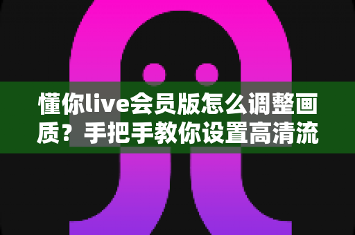 懂你live会员版怎么调整画质?手把手教你设置高清流畅的观看体验(最新实用教程) 懂你live会员版怎么调整画质?手把手教你设置高清流畅的观看体验(最新实用教程)