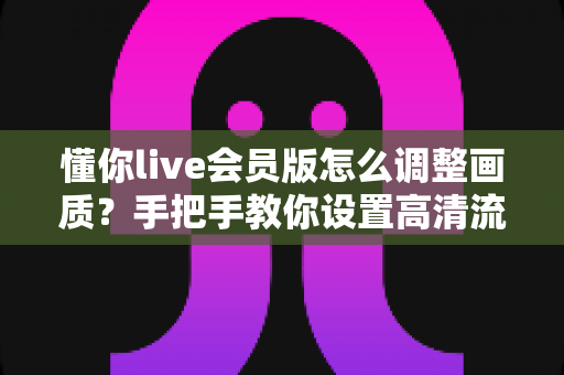 懂你live会员版怎么调整画质?手把手教你设置高清流畅的观看体验(最新实用教程) 懂你live会员版怎么调整画质?手把手教你设置高清流畅的观看体验(最新实用教程)