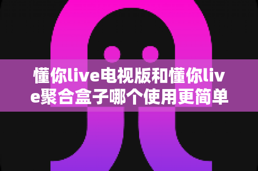 懂你live电视版和懂你live聚合盒子哪个使用更简单?全方位实测对比解析 懂你live电视版和懂你live聚合盒子哪个使用更简单?全方位实测对比解析