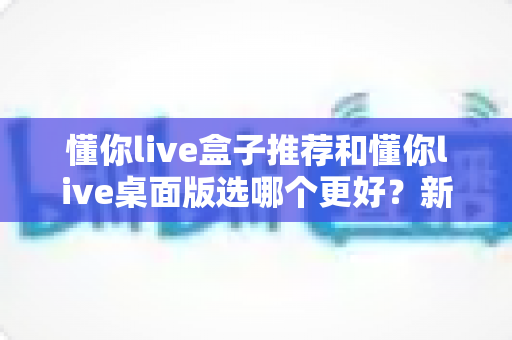 懂你live盒子推荐和懂你live桌面版选哪个更好?新手主播必看的全面对比指南 懂你live盒子推荐和懂你live桌面版选哪个更好?新手主播必看的全面对比指南