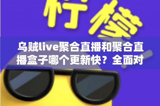 乌贼live聚合直播和聚合直播盒子哪个更新快？全面对比分析与选购指南