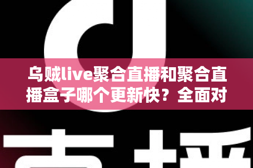 乌贼live聚合直播和聚合直播盒子哪个更新快？全面对比分析与选购指南