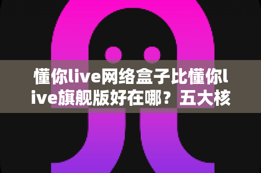 懂你live网络盒子比懂你live旗舰版好在哪？五大核心优势全面解析，选对版本观看体验直接翻倍