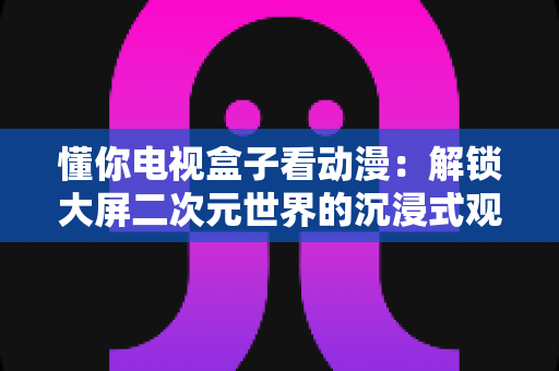 懂你电视盒子看动漫：解锁大屏二次元世界的沉浸式观影新体验