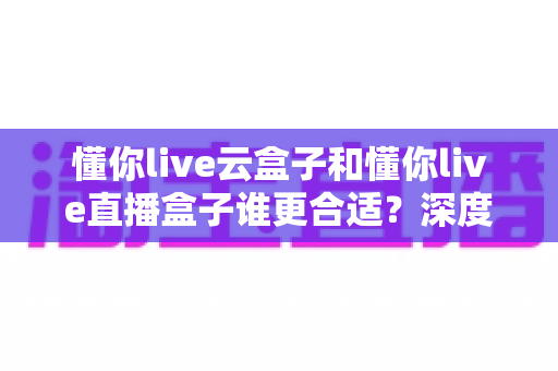 懂你live云盒子和懂你live直播盒子谁更合适？深度对比评测助你精准选购直播设备