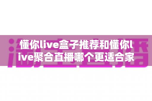 懂你live盒子推荐和懂你live聚合直播哪个更适合家用?家庭影音方案深度对比与选购指南 懂你live盒子推荐和懂你live聚合直播哪个更适合家用?家庭影音方案深度对比与选购指南