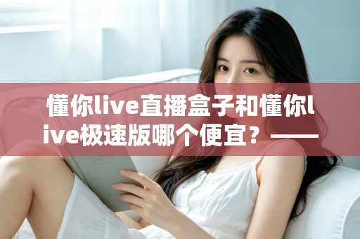 懂你live直播盒子和懂你live极速版哪个便宜?——最全价格对比与省钱选购指南 懂你live直播盒子和懂你live极速版哪个便宜?——最全价格对比与省钱选购指南