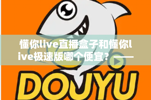 懂你live直播盒子和懂你live极速版哪个便宜?——最全价格对比与省钱选购指南 懂你live直播盒子和懂你live极速版哪个便宜?——最全价格对比与省钱选购指南