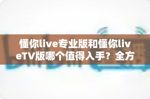 懂你live专业版和懂你liveTV版哪个值得入手?全方位深度对比评测帮你选对不踩坑 懂你live专业版和懂你liveTV版哪个值得入手?全方位深度对比评测帮你选对不踩坑