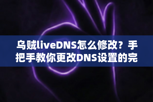 乌贼liveDNS怎么修改?手把手教你更改DNS设置的完整教程与常见问题全解析 乌贼liveDNS怎么修改?手把手教你更改DNS设置的完整教程与常见问题全解析