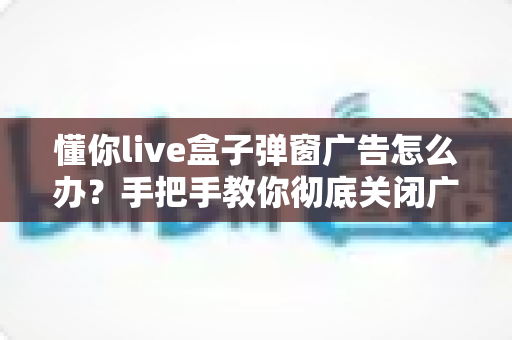 懂你live盒子弹窗广告怎么办？手把手教你彻底关闭广告的实用解决攻略