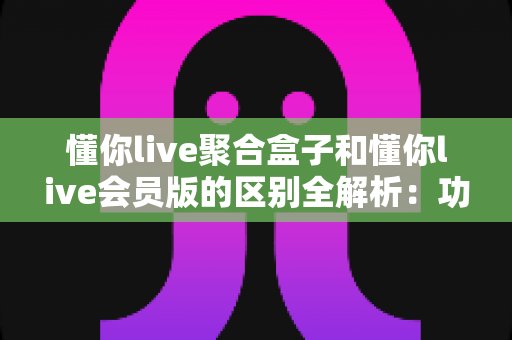 懂你live聚合盒子和懂你live会员版的区别全解析:功能对比、选购指南一篇看懂 懂你live聚合盒子和懂你live会员版的区别全解析:功能对比、选购指南一篇看懂