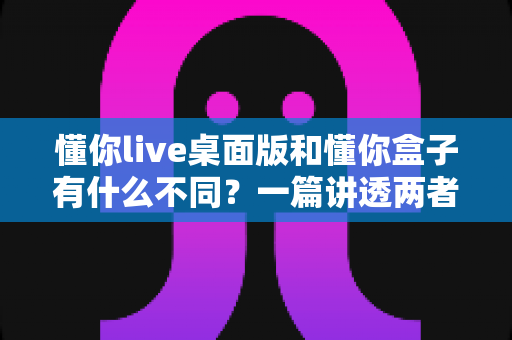 懂你live桌面版和懂你盒子有什么不同？一篇讲透两者区别的深度对比指南