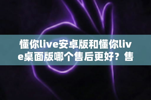 懂你live安卓版和懂你live桌面版哪个售后更好?售后服务全方位对比评测与实用选择指南 懂你live安卓版和懂你live桌面版哪个售后更好?售后服务全方位对比评测与实用选择指南