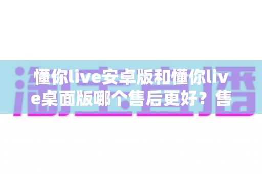 懂你live安卓版和懂你live桌面版哪个售后更好?售后服务全方位对比评测与实用选择指南 懂你live安卓版和懂你live桌面版哪个售后更好?售后服务全方位对比评测与实用选择指南