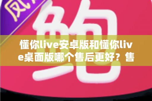 懂你live安卓版和懂你live桌面版哪个售后更好？售后服务全方位对比评测与实用选择指南