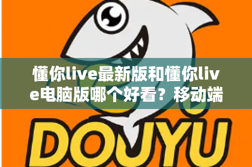 懂你live最新版和懂你live电脑版哪个好看?移动端与电脑端全方位深度对比指南 懂你live最新版和懂你live电脑版哪个好看?移动端与电脑端全方位深度对比指南