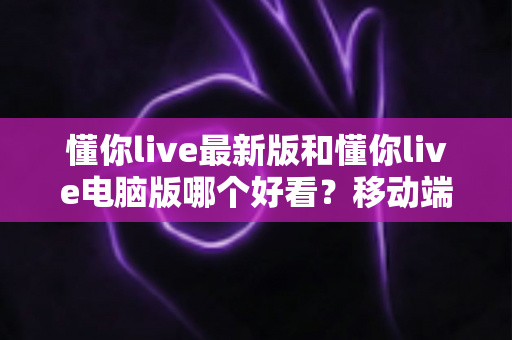 懂你live最新版和懂你live电脑版哪个好看?移动端与电脑端全方位深度对比指南 懂你live最新版和懂你live电脑版哪个好看?移动端与电脑端全方位深度对比指南