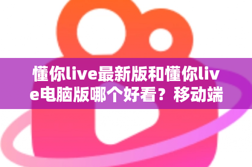 懂你live最新版和懂你live电脑版哪个好看？移动端与电脑端全方位深度对比指南