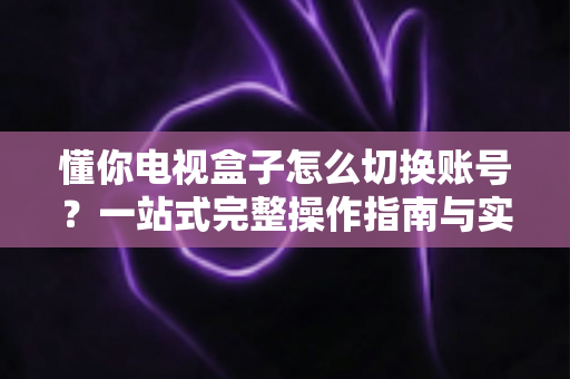 懂你电视盒子怎么切换账号？一站式完整操作指南与实用技巧