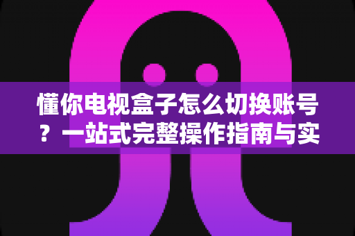 懂你电视盒子怎么切换账号？一站式完整操作指南与实用技巧
