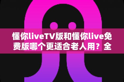 懂你liveTV版和懂你live免费版哪个更适合老人用?全方位对比帮您选出最适合长辈的版本 懂你liveTV版和懂你live免费版哪个更适合老人用?全方位对比帮您选出最适合长辈的版本