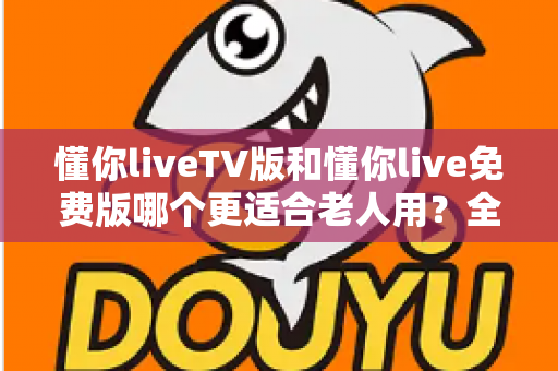 懂你liveTV版和懂你live免费版哪个更适合老人用?全方位对比帮您选出最适合长辈的版本 懂你liveTV版和懂你live免费版哪个更适合老人用?全方位对比帮您选出最适合长辈的版本