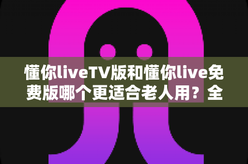 懂你liveTV版和懂你live免费版哪个更适合老人用?全方位对比帮您选出最适合长辈的版本 懂你liveTV版和懂你live免费版哪个更适合老人用?全方位对比帮您选出最适合长辈的版本