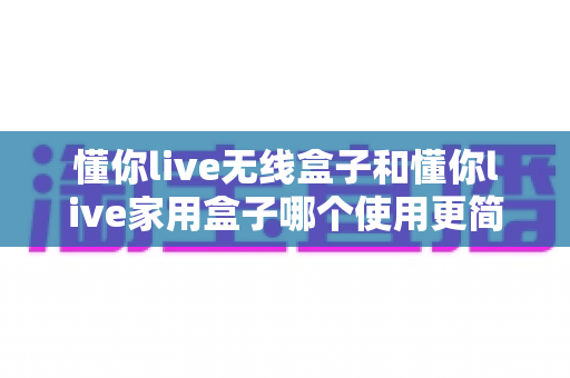 懂你live无线盒子和懂你live家用盒子哪个使用更简单？全面对比评测帮你选出最适合的一款