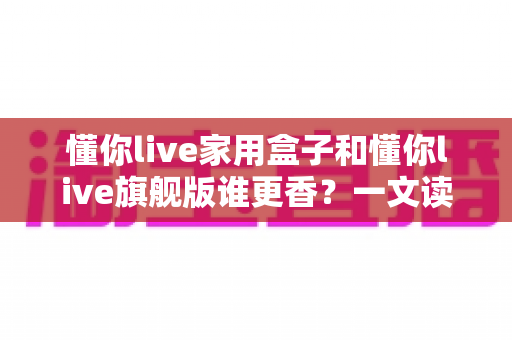 懂你live家用盒子和懂你live旗舰版谁更香？一文读懂两款设备的核心差异与选购指南