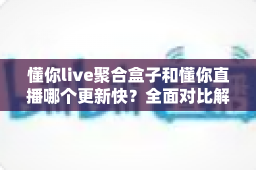 懂你live聚合盒子和懂你直播哪个更新快？全面对比解析与实用选择指南