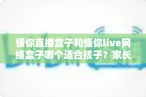 懂你直播盒子和懂你live网络盒子哪个适合孩子？家长必读选购测评指南