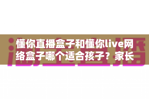 懂你直播盒子和懂你live网络盒子哪个适合孩子？家长必读选购测评指南