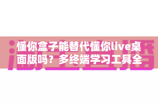 懂你盒子能替代懂你live桌面版吗？多终端学习工具全解析与选择指南